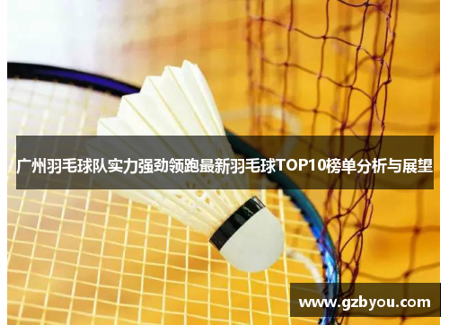 广州羽毛球队实力强劲领跑最新羽毛球TOP10榜单分析与展望