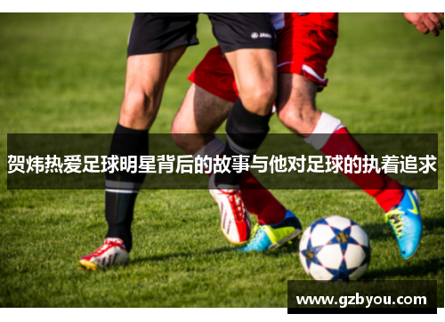 贺炜热爱足球明星背后的故事与他对足球的执着追求