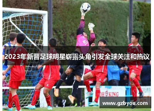 2023年新晋足球明星崭露头角引发全球关注和热议