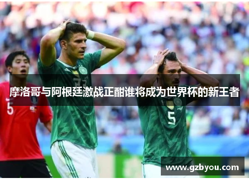 摩洛哥与阿根廷激战正酣谁将成为世界杯的新王者