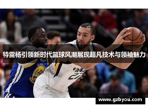 特雷杨引领新时代篮球风潮展现超凡技术与领袖魅力